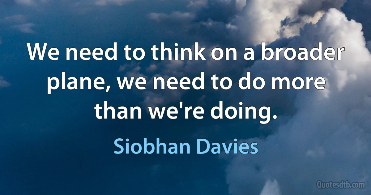 We need to think on a broader plane, we need to do more than we're doing. (Siobhan Davies)