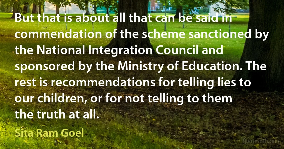 But that is about all that can be said in commendation of the scheme sanctioned by the National Integration Council and sponsored by the Ministry of Education. The rest is recommendations for telling lies to our children, or for not telling to them the truth at all. (Sita Ram Goel)