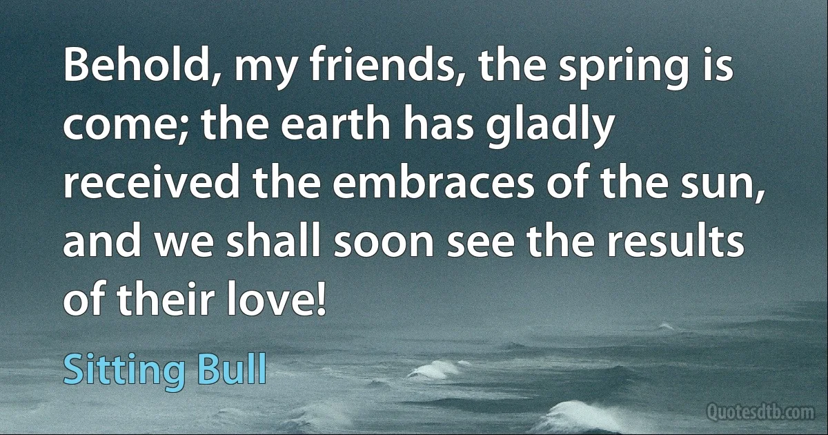 Behold, my friends, the spring is come; the earth has gladly received the embraces of the sun, and we shall soon see the results of their love! (Sitting Bull)