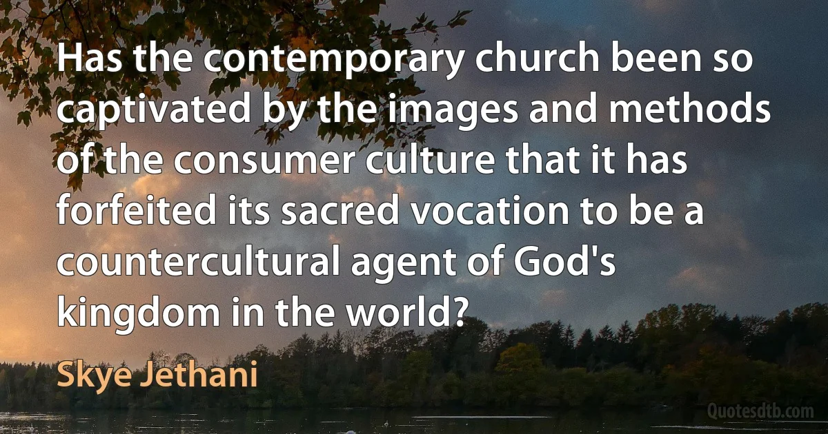 Has the contemporary church been so captivated by the images and methods of the consumer culture that it has forfeited its sacred vocation to be a countercultural agent of God's kingdom in the world? (Skye Jethani)