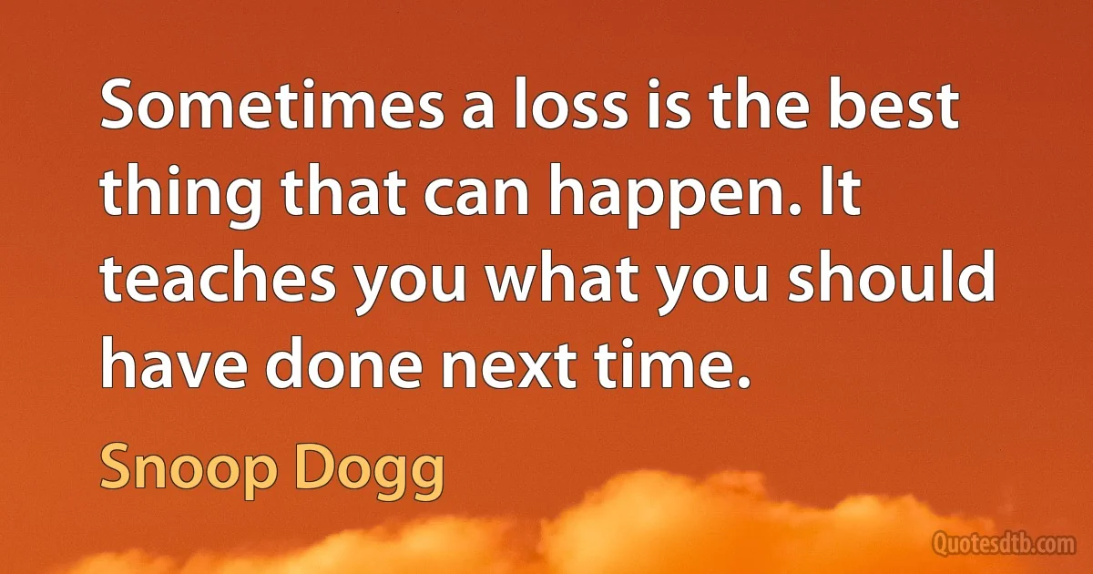 Sometimes a loss is the best thing that can happen. It teaches you what you should have done next time. (Snoop Dogg)