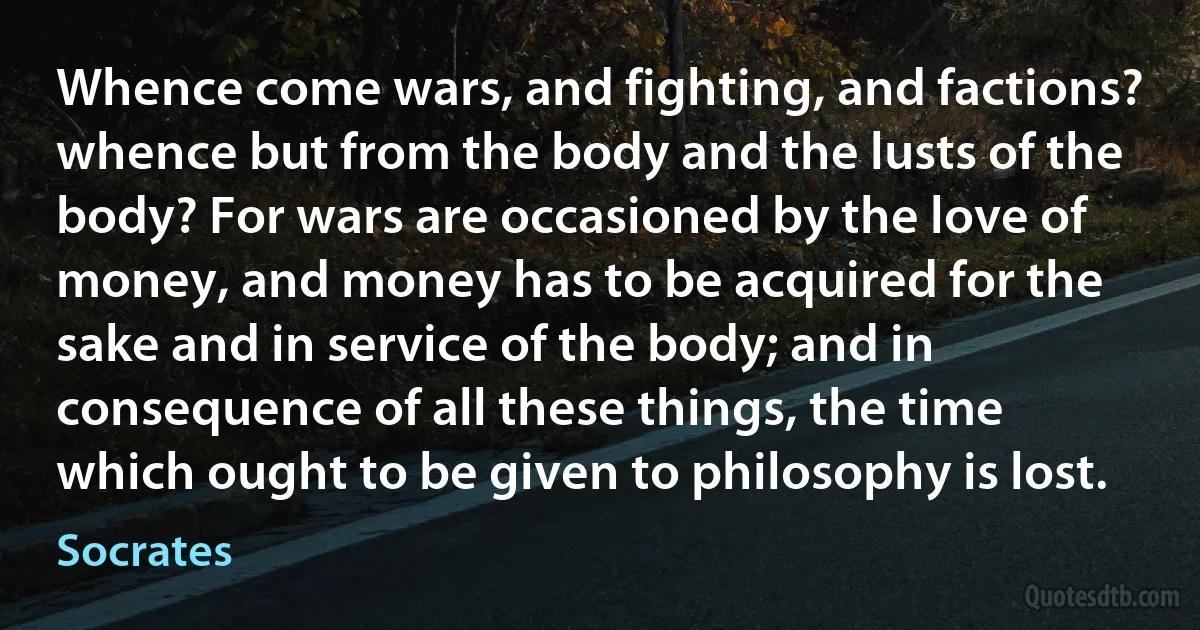 Whence come wars, and fighting, and factions? whence but from the body and the lusts of the body? For wars are occasioned by the love of money, and money has to be acquired for the sake and in service of the body; and in consequence of all these things, the time which ought to be given to philosophy is lost. (Socrates)