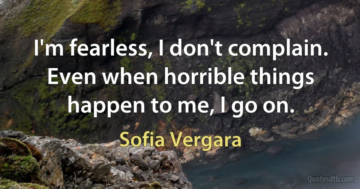 I'm fearless, I don't complain. Even when horrible things happen to me, I go on. (Sofia Vergara)