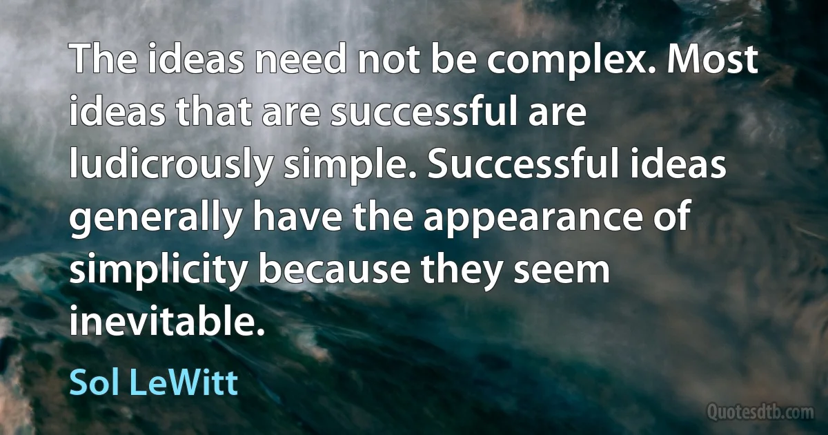 The ideas need not be complex. Most ideas that are successful are ludicrously simple. Successful ideas generally have the appearance of simplicity because they seem inevitable. (Sol LeWitt)