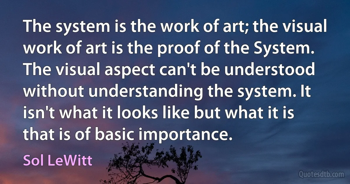 The system is the work of art; the visual work of art is the proof of the System. The visual aspect can't be understood without understanding the system. It isn't what it looks like but what it is that is of basic importance. (Sol LeWitt)