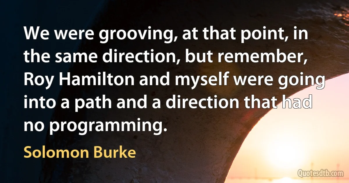 We were grooving, at that point, in the same direction, but remember, Roy Hamilton and myself were going into a path and a direction that had no programming. (Solomon Burke)