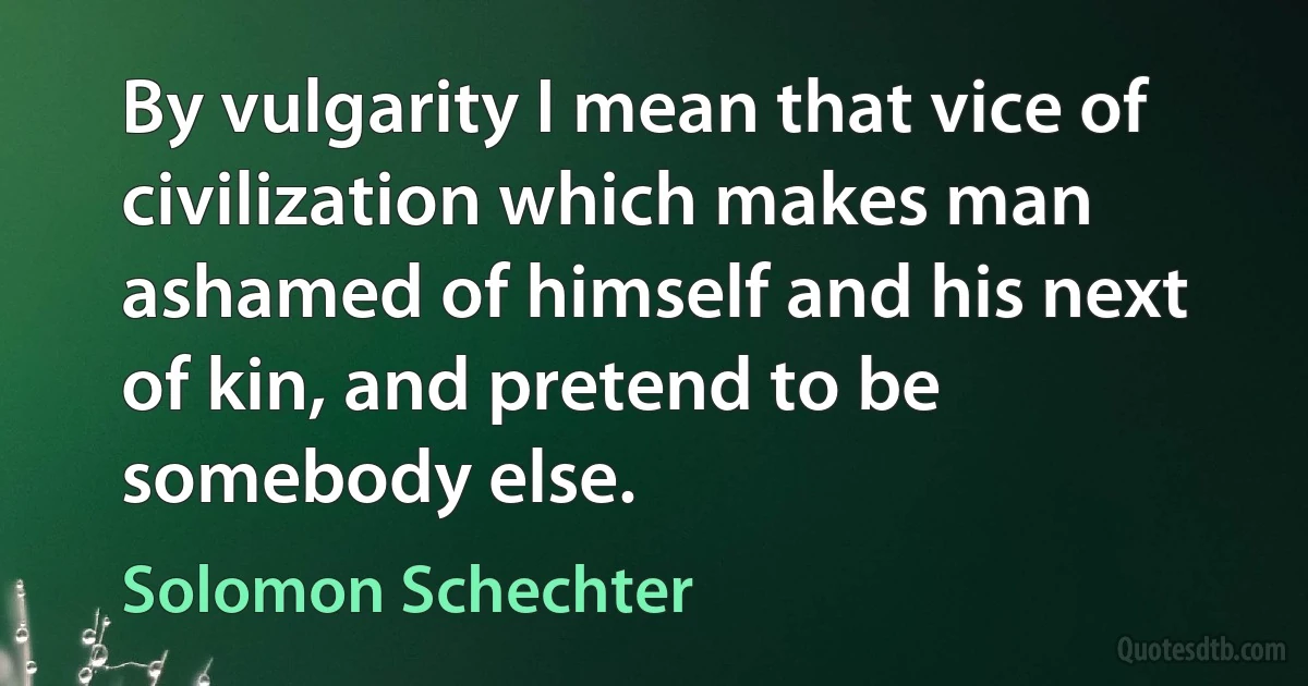 By vulgarity I mean that vice of civilization which makes man ashamed of himself and his next of kin, and pretend to be somebody else. (Solomon Schechter)