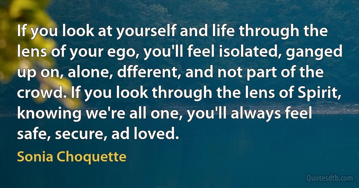 If you look at yourself and life through the lens of your ego, you'll feel isolated, ganged up on, alone, dfferent, and not part of the crowd. If you look through the lens of Spirit, knowing we're all one, you'll always feel safe, secure, ad loved. (Sonia Choquette)