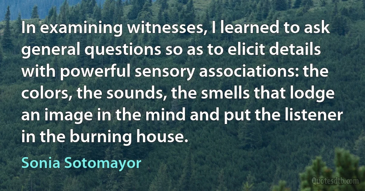 In examining witnesses, I learned to ask general questions so as to elicit details with powerful sensory associations: the colors, the sounds, the smells that lodge an image in the mind and put the listener in the burning house. (Sonia Sotomayor)