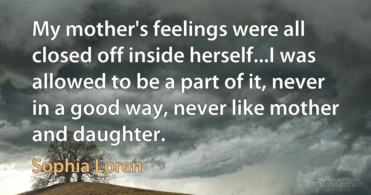 My mother's feelings were all closed off inside herself...I was allowed to be a part of it, never in a good way, never like mother and daughter. (Sophia Loren)