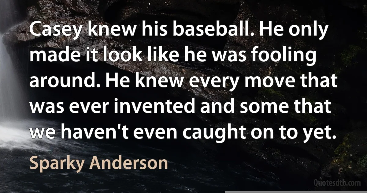 Casey knew his baseball. He only made it look like he was fooling around. He knew every move that was ever invented and some that we haven't even caught on to yet. (Sparky Anderson)