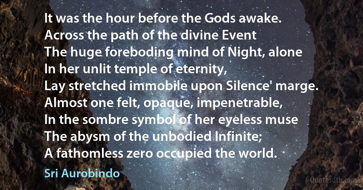 It was the hour before the Gods awake.
Across the path of the divine Event
The huge foreboding mind of Night, alone
In her unlit temple of eternity,
Lay stretched immobile upon Silence' marge.
Almost one felt, opaque, impenetrable,
In the sombre symbol of her eyeless muse
The abysm of the unbodied Infinite;
A fathomless zero occupied the world. (Sri Aurobindo)