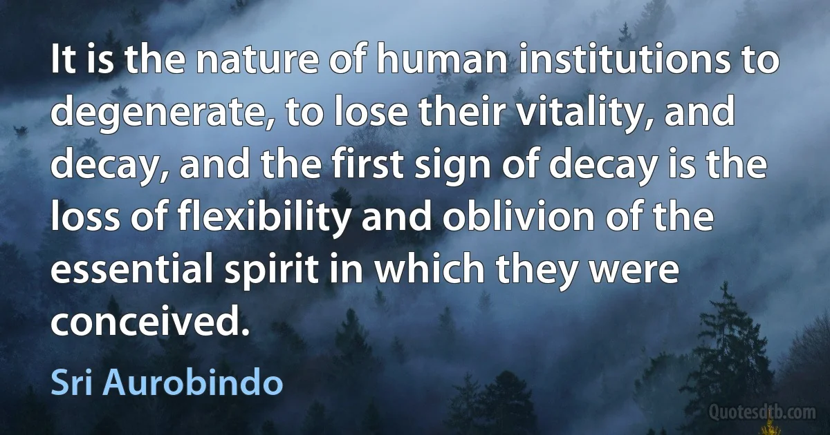 It is the nature of human institutions to degenerate, to lose their vitality, and decay, and the first sign of decay is the loss of flexibility and oblivion of the essential spirit in which they were conceived. (Sri Aurobindo)