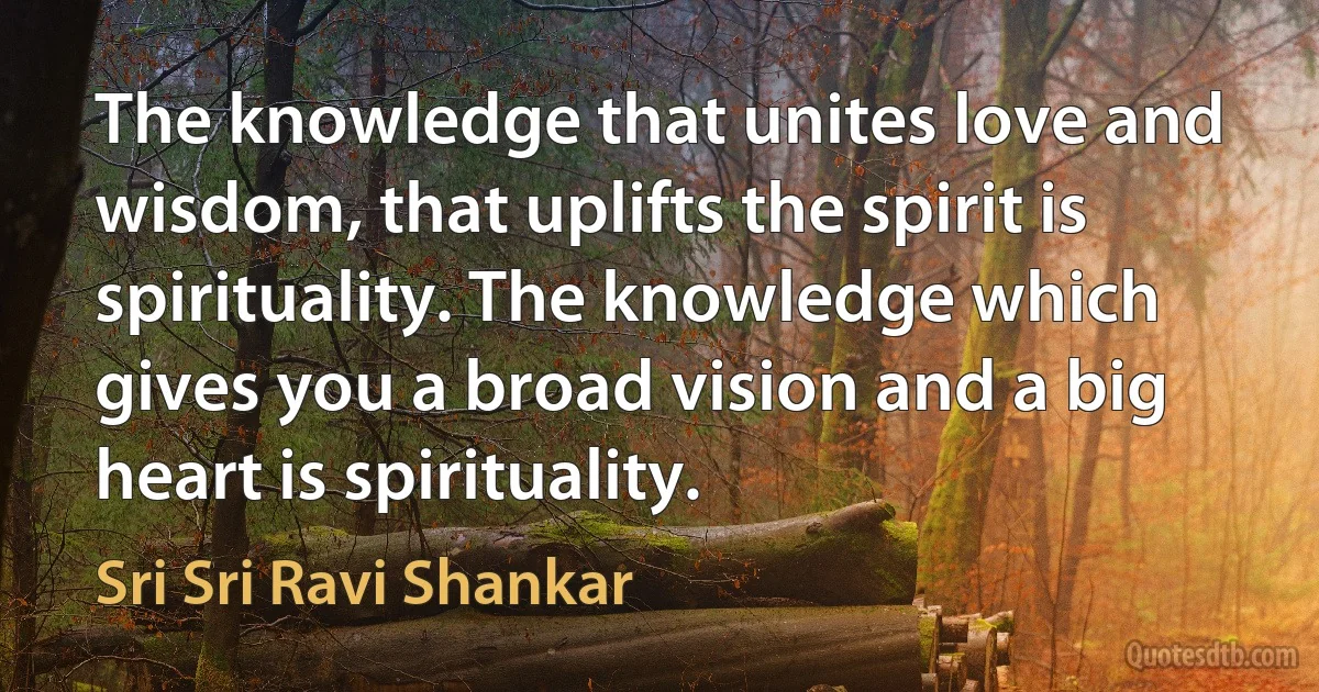 The knowledge that unites love and wisdom, that uplifts the spirit is spirituality. The knowledge which gives you a broad vision and a big heart is spirituality. (Sri Sri Ravi Shankar)