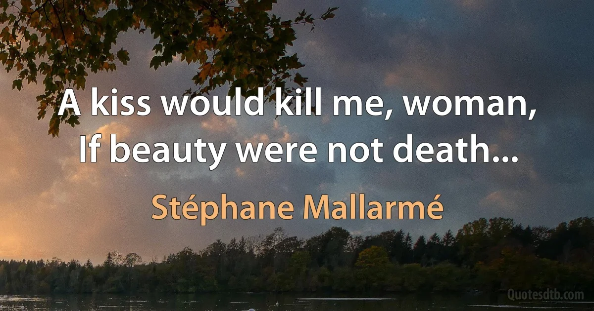 A kiss would kill me, woman,
If beauty were not death... (Stéphane Mallarmé)