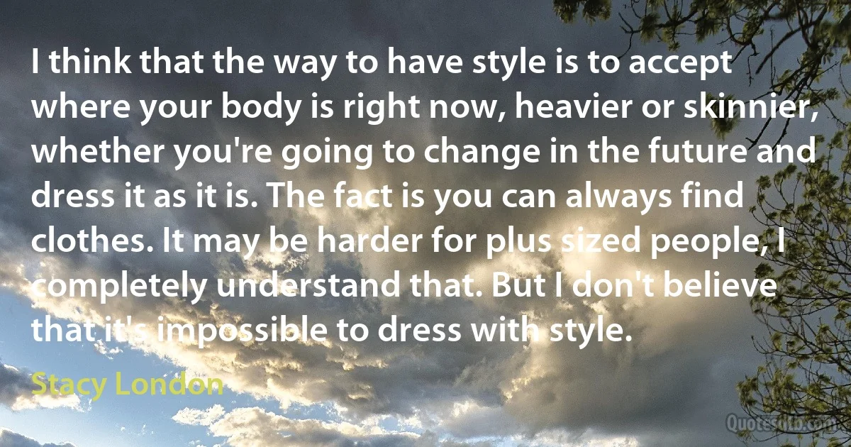 I think that the way to have style is to accept where your body is right now, heavier or skinnier, whether you're going to change in the future and dress it as it is. The fact is you can always find clothes. It may be harder for plus sized people, I completely understand that. But I don't believe that it's impossible to dress with style. (Stacy London)