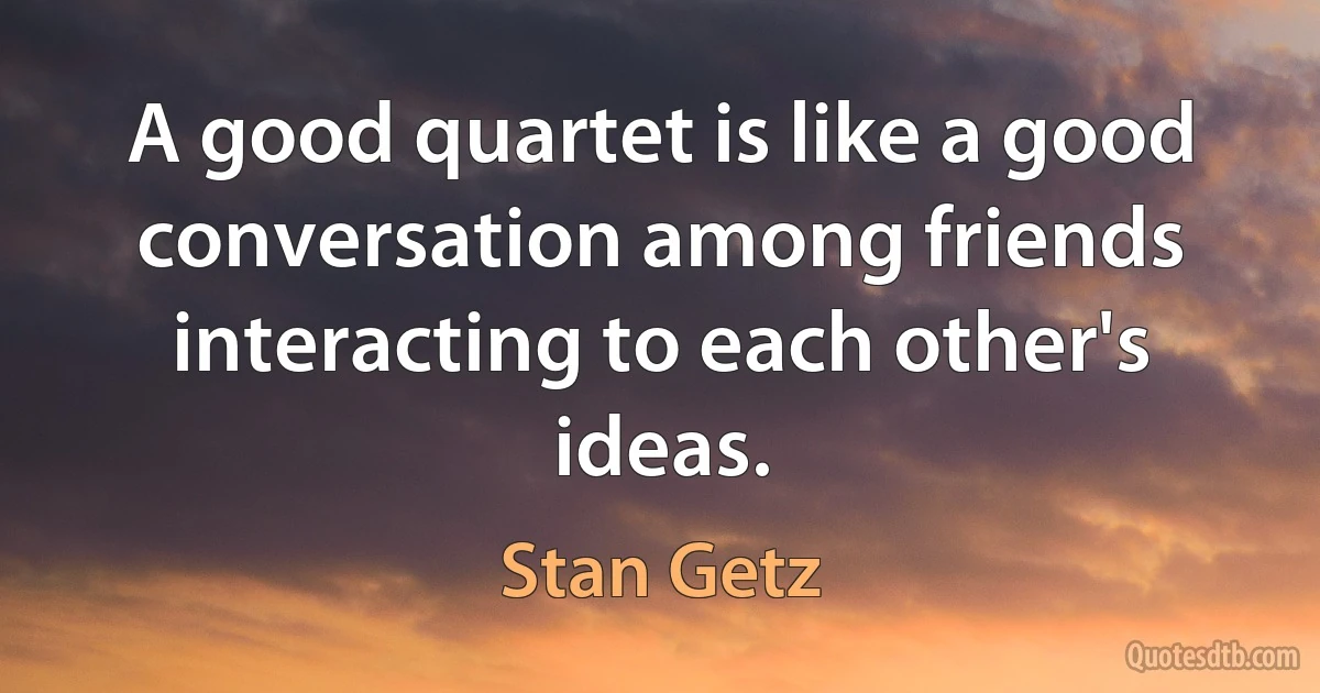 A good quartet is like a good conversation among friends interacting to each other's ideas. (Stan Getz)