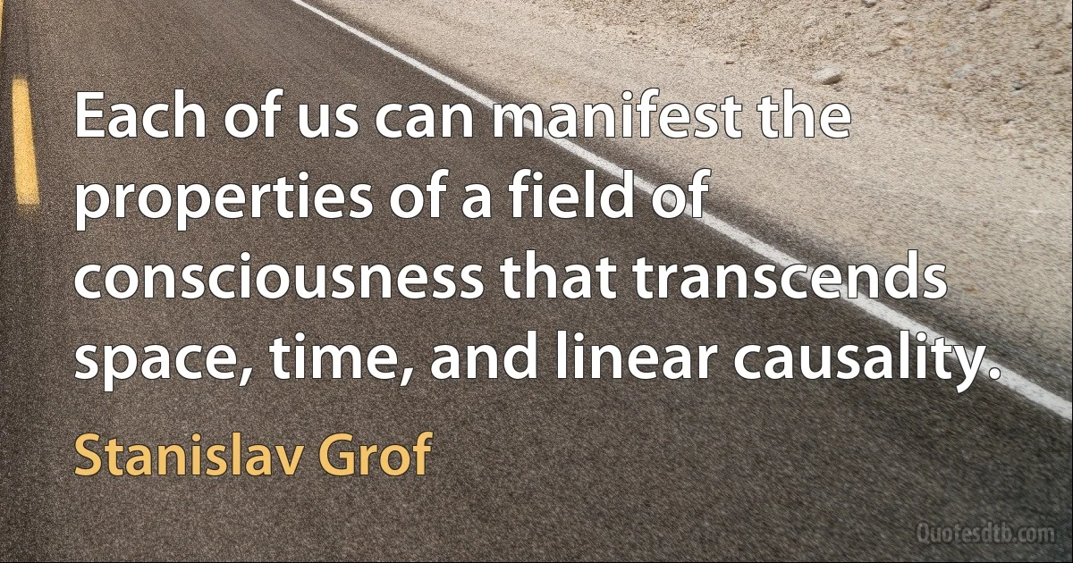 Each of us can manifest the properties of a field of consciousness that transcends space, time, and linear causality. (Stanislav Grof)