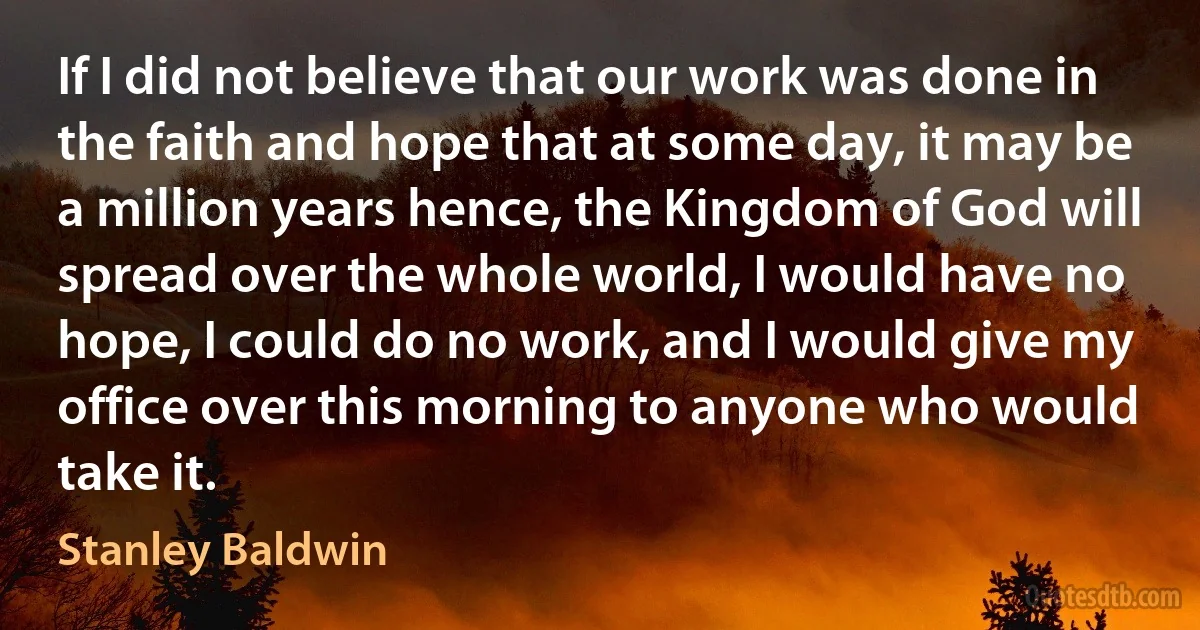 If I did not believe that our work was done in the faith and hope that at some day, it may be a million years hence, the Kingdom of God will spread over the whole world, I would have no hope, I could do no work, and I would give my office over this morning to anyone who would take it. (Stanley Baldwin)