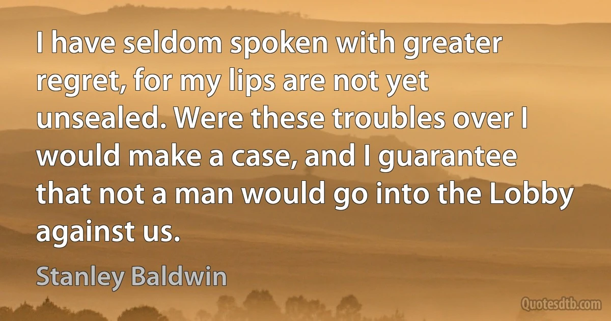 I have seldom spoken with greater regret, for my lips are not yet unsealed. Were these troubles over I would make a case, and I guarantee that not a man would go into the Lobby against us. (Stanley Baldwin)