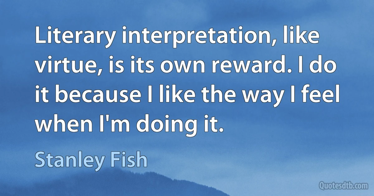 Literary interpretation, like virtue, is its own reward. I do it because I like the way I feel when I'm doing it. (Stanley Fish)