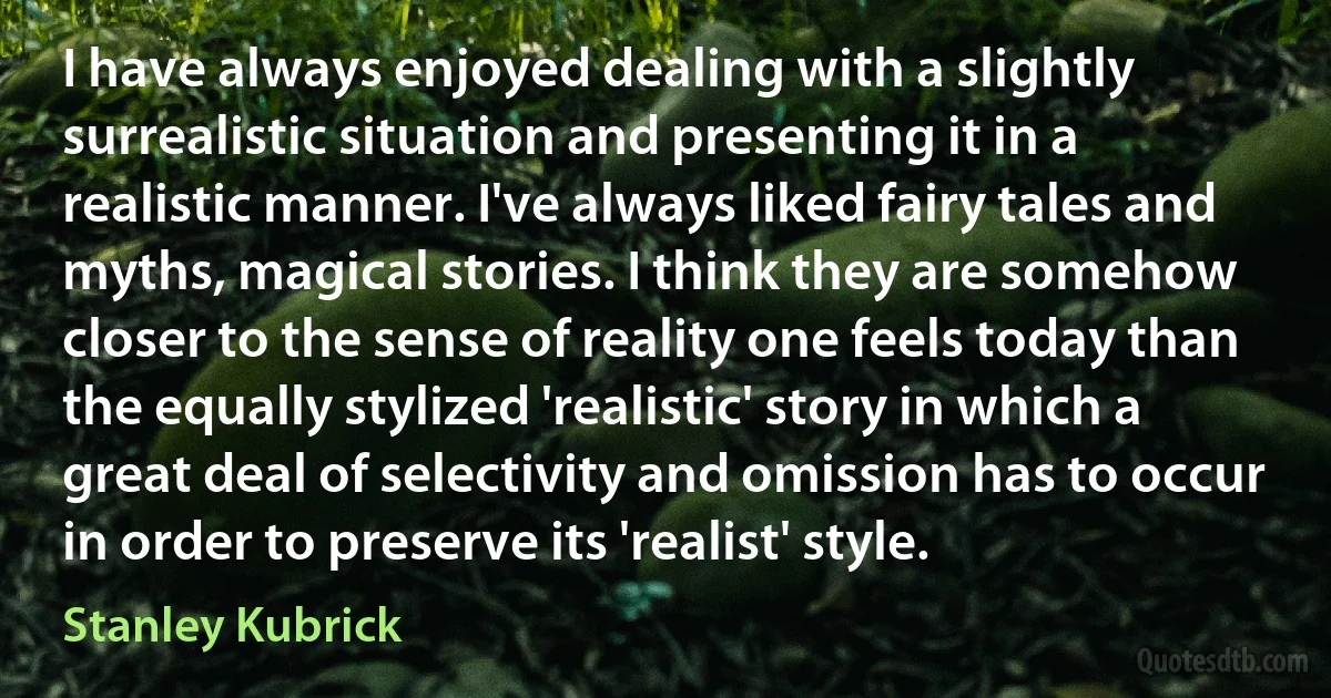 I have always enjoyed dealing with a slightly surrealistic situation and presenting it in a realistic manner. I've always liked fairy tales and myths, magical stories. I think they are somehow closer to the sense of reality one feels today than the equally stylized 'realistic' story in which a great deal of selectivity and omission has to occur in order to preserve its 'realist' style. (Stanley Kubrick)