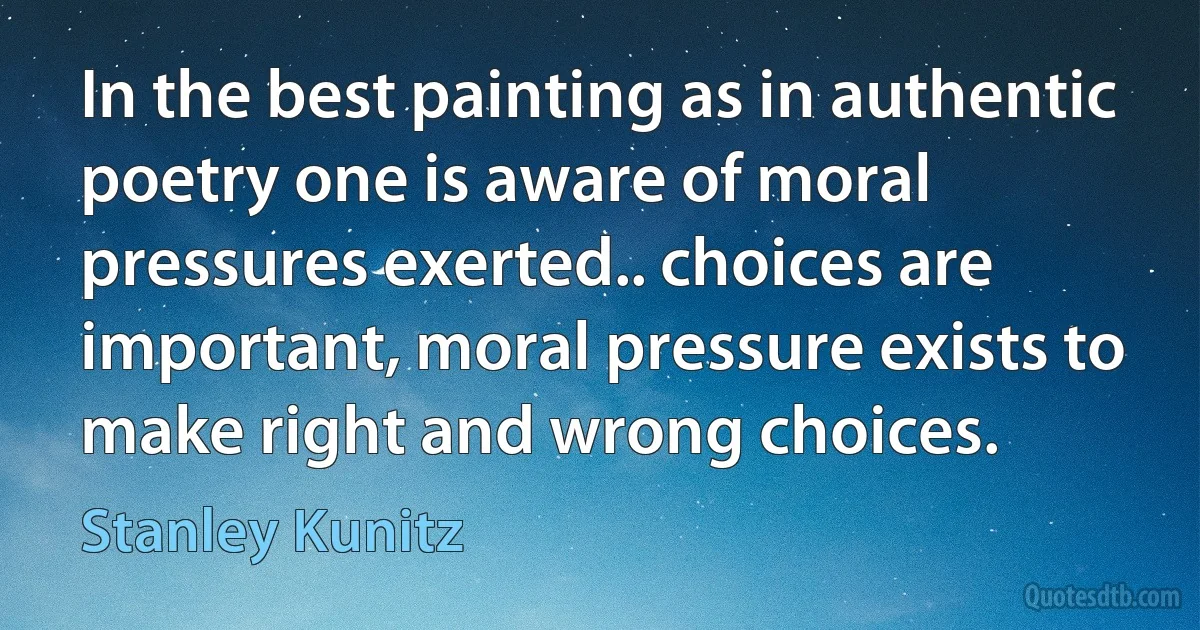 In the best painting as in authentic poetry one is aware of moral pressures exerted.. choices are important, moral pressure exists to make right and wrong choices. (Stanley Kunitz)