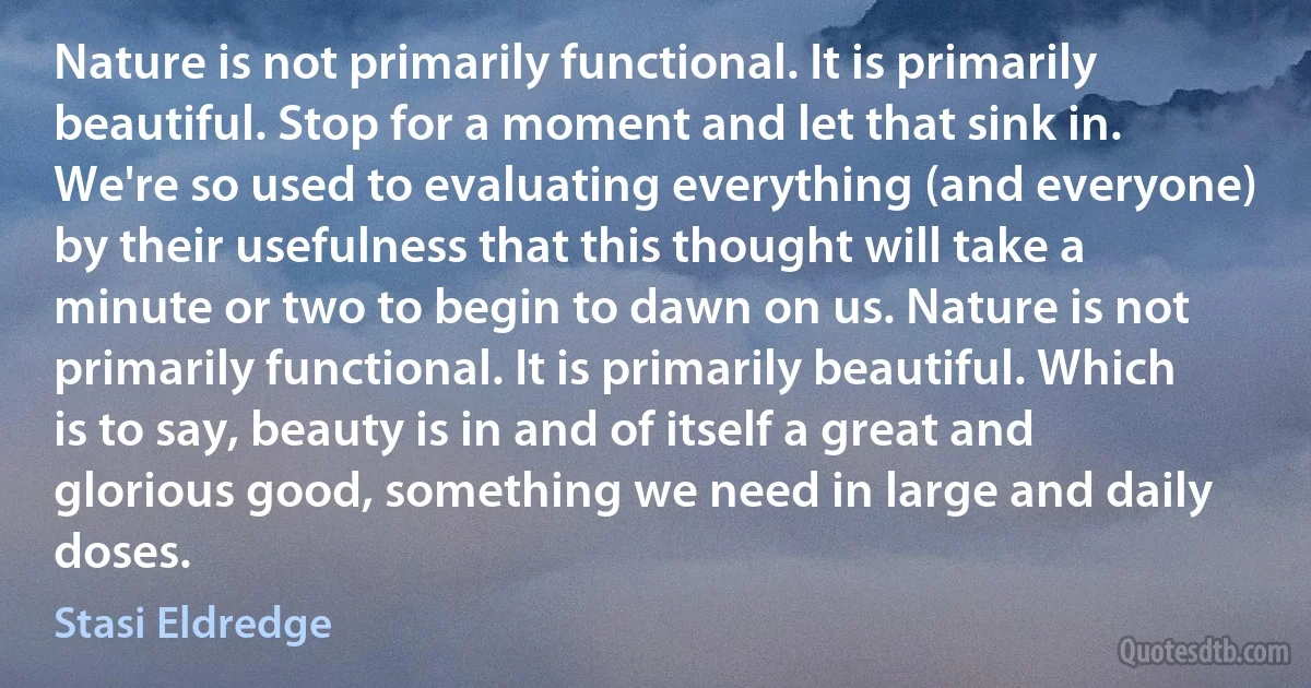 Nature is not primarily functional. It is primarily beautiful. Stop for a moment and let that sink in. We're so used to evaluating everything (and everyone) by their usefulness that this thought will take a minute or two to begin to dawn on us. Nature is not primarily functional. It is primarily beautiful. Which is to say, beauty is in and of itself a great and glorious good, something we need in large and daily doses. (Stasi Eldredge)