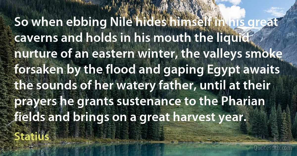 So when ebbing Nile hides himself in his great caverns and holds in his mouth the liquid nurture of an eastern winter, the valleys smoke forsaken by the flood and gaping Egypt awaits the sounds of her watery father, until at their prayers he grants sustenance to the Pharian fields and brings on a great harvest year. (Statius)