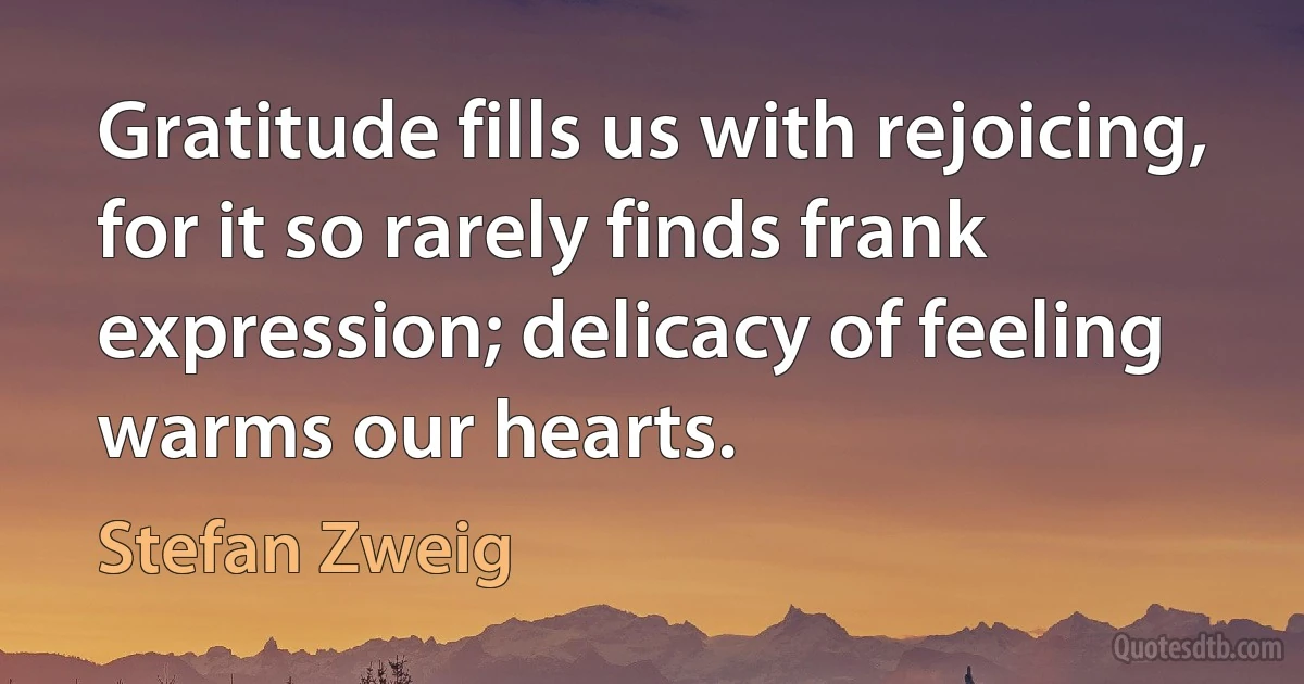 Gratitude fills us with rejoicing, for it so rarely finds frank expression; delicacy of feeling warms our hearts. (Stefan Zweig)