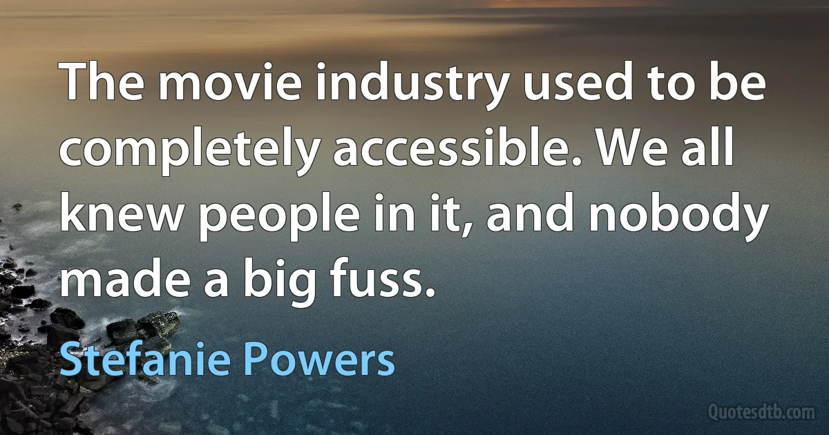 The movie industry used to be completely accessible. We all knew people in it, and nobody made a big fuss. (Stefanie Powers)