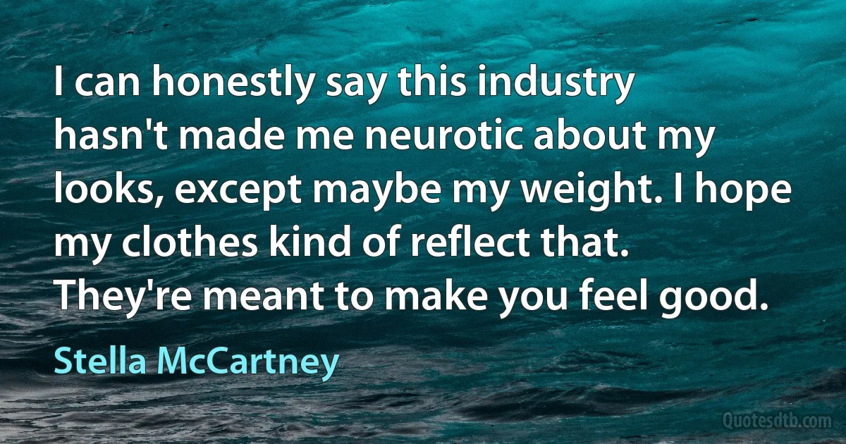 I can honestly say this industry hasn't made me neurotic about my looks, except maybe my weight. I hope my clothes kind of reflect that. They're meant to make you feel good. (Stella McCartney)