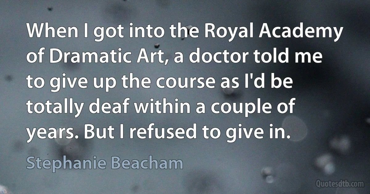 When I got into the Royal Academy of Dramatic Art, a doctor told me to give up the course as I'd be totally deaf within a couple of years. But I refused to give in. (Stephanie Beacham)