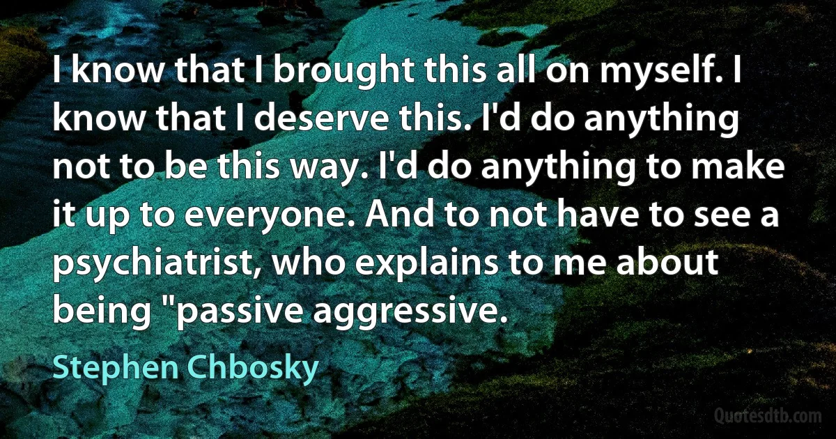 I know that I brought this all on myself. I know that I deserve this. I'd do anything not to be this way. I'd do anything to make it up to everyone. And to not have to see a psychiatrist, who explains to me about being "passive aggressive. (Stephen Chbosky)