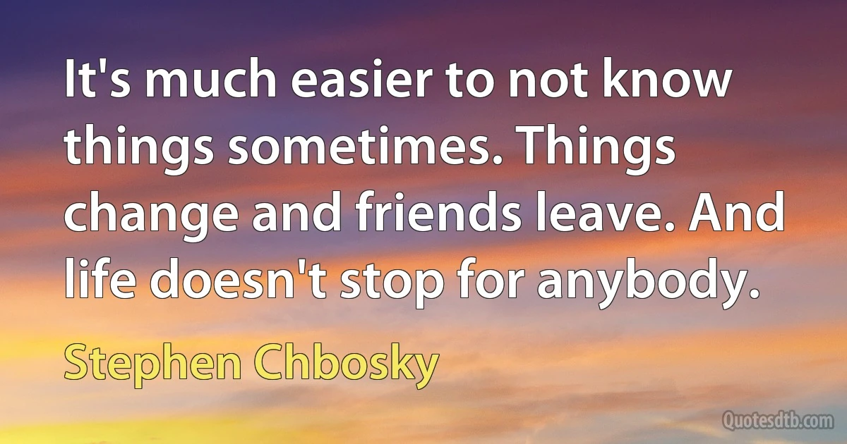 It's much easier to not know things sometimes. Things change and friends leave. And life doesn't stop for anybody. (Stephen Chbosky)