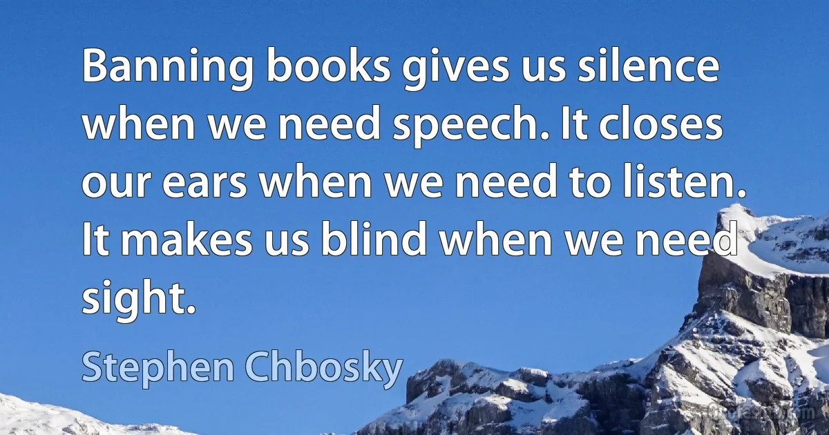 Banning books gives us silence when we need speech. It closes our ears when we need to listen. It makes us blind when we need sight. (Stephen Chbosky)