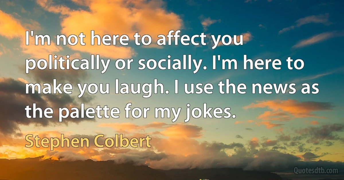 I'm not here to affect you politically or socially. I'm here to make you laugh. I use the news as the palette for my jokes. (Stephen Colbert)