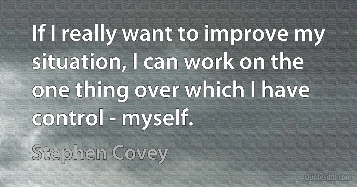 If I really want to improve my situation, I can work on the one thing over which I have control - myself. (Stephen Covey)