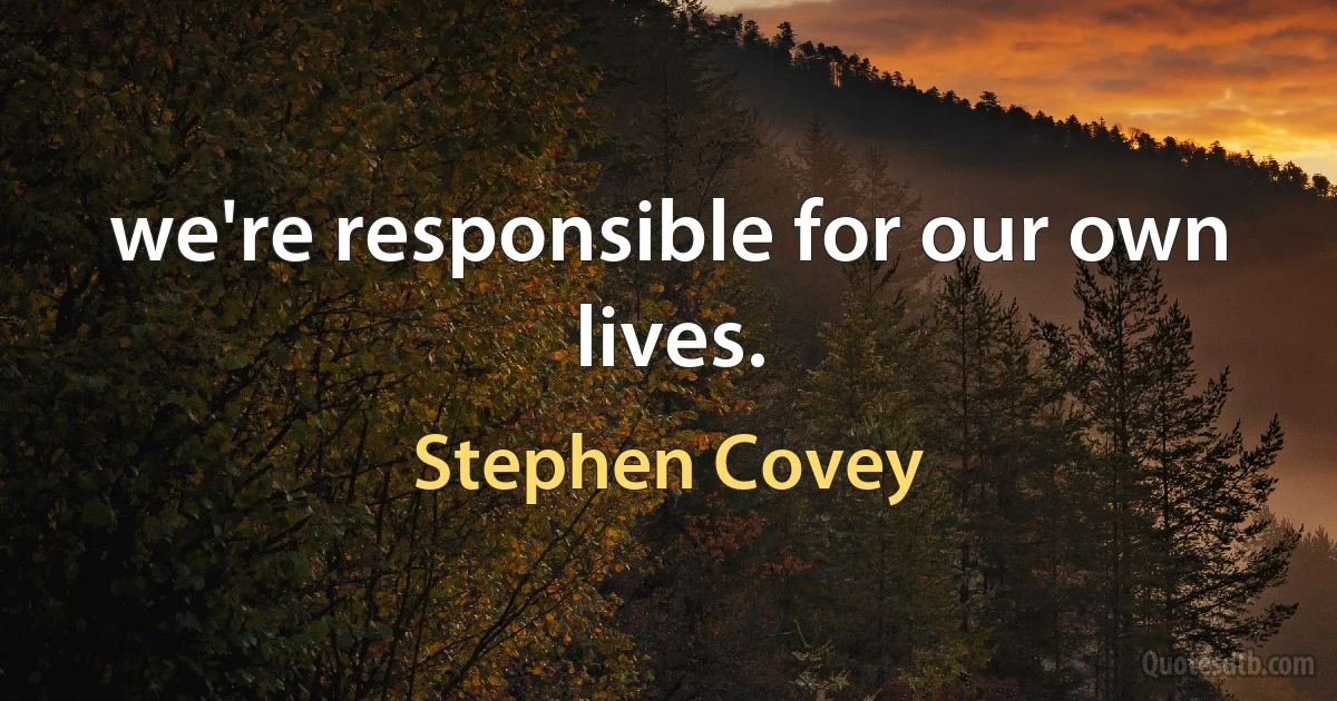 we're responsible for our own lives. (Stephen Covey)