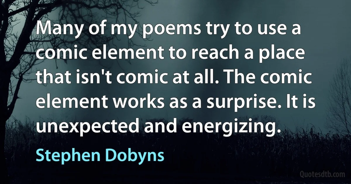 Many of my poems try to use a comic element to reach a place that isn't comic at all. The comic element works as a surprise. It is unexpected and energizing. (Stephen Dobyns)