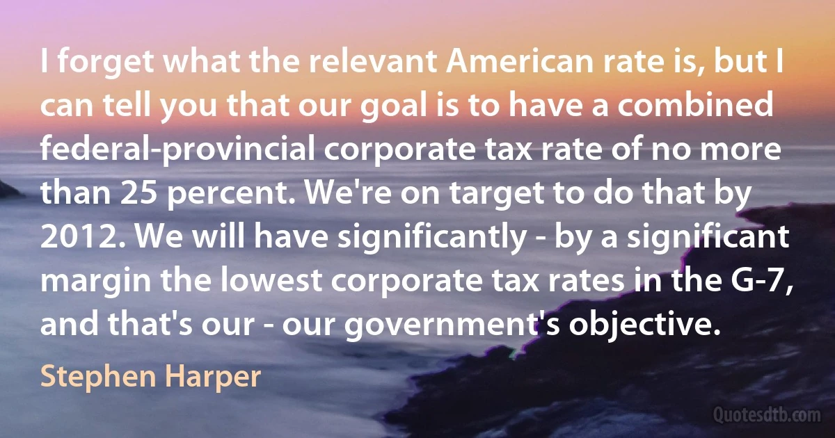 I forget what the relevant American rate is, but I can tell you that our goal is to have a combined federal-provincial corporate tax rate of no more than 25 percent. We're on target to do that by 2012. We will have significantly - by a significant margin the lowest corporate tax rates in the G-7, and that's our - our government's objective. (Stephen Harper)