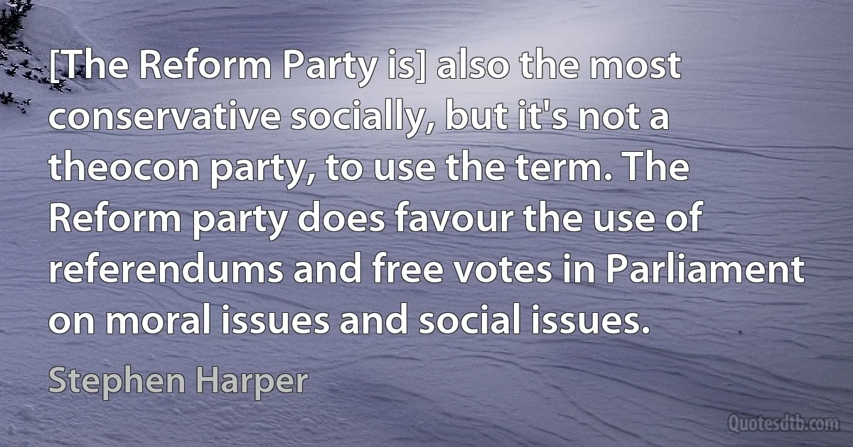 [The Reform Party is] also the most conservative socially, but it's not a theocon party, to use the term. The Reform party does favour the use of referendums and free votes in Parliament on moral issues and social issues. (Stephen Harper)