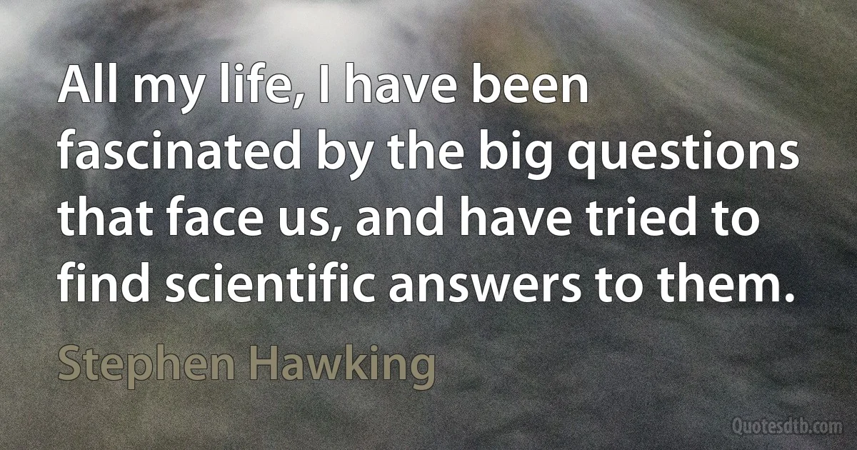 All my life, I have been fascinated by the big questions that face us, and have tried to find scientific answers to them. (Stephen Hawking)