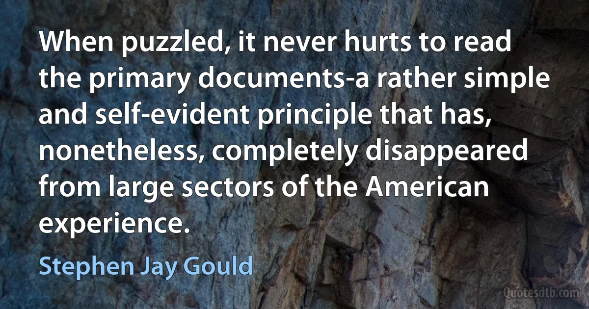 When puzzled, it never hurts to read the primary documents-a rather simple and self-evident principle that has, nonetheless, completely disappeared from large sectors of the American experience. (Stephen Jay Gould)