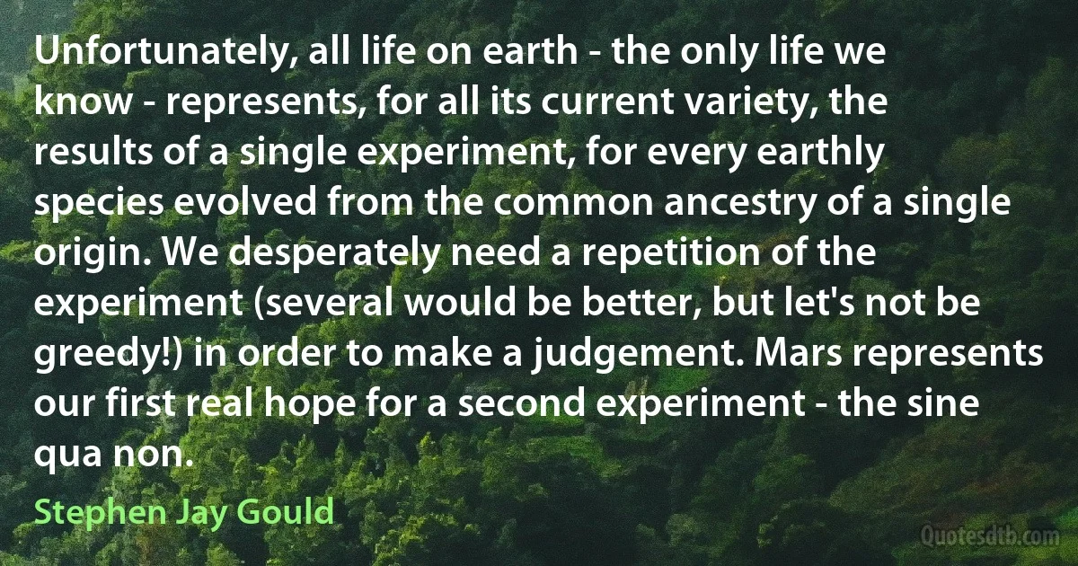 Unfortunately, all life on earth - the only life we know - represents, for all its current variety, the results of a single experiment, for every earthly species evolved from the common ancestry of a single origin. We desperately need a repetition of the experiment (several would be better, but let's not be greedy!) in order to make a judgement. Mars represents our first real hope for a second experiment - the sine qua non. (Stephen Jay Gould)