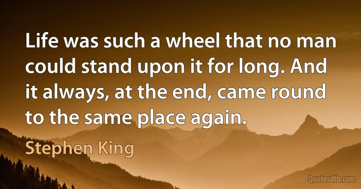 Life was such a wheel that no man could stand upon it for long. And it always, at the end, came round to the same place again. (Stephen King)