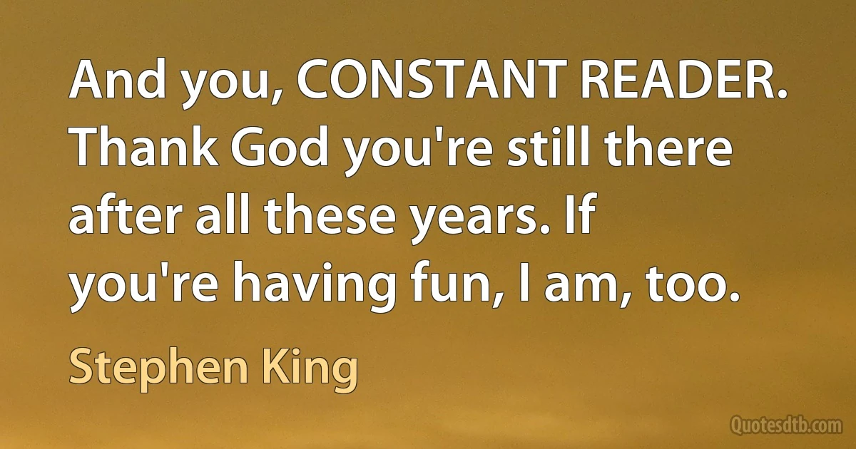 And you, CONSTANT READER. Thank God you're still there after all these years. If you're having fun, I am, too. (Stephen King)