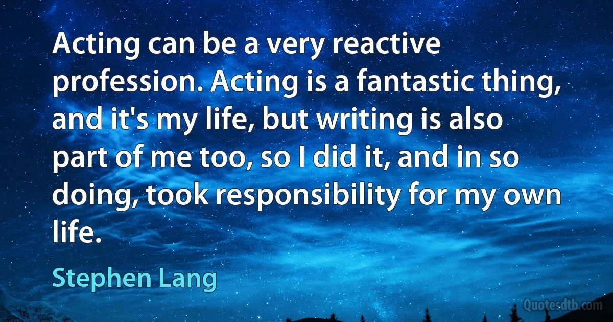 Acting can be a very reactive profession. Acting is a fantastic thing, and it's my life, but writing is also part of me too, so I did it, and in so doing, took responsibility for my own life. (Stephen Lang)