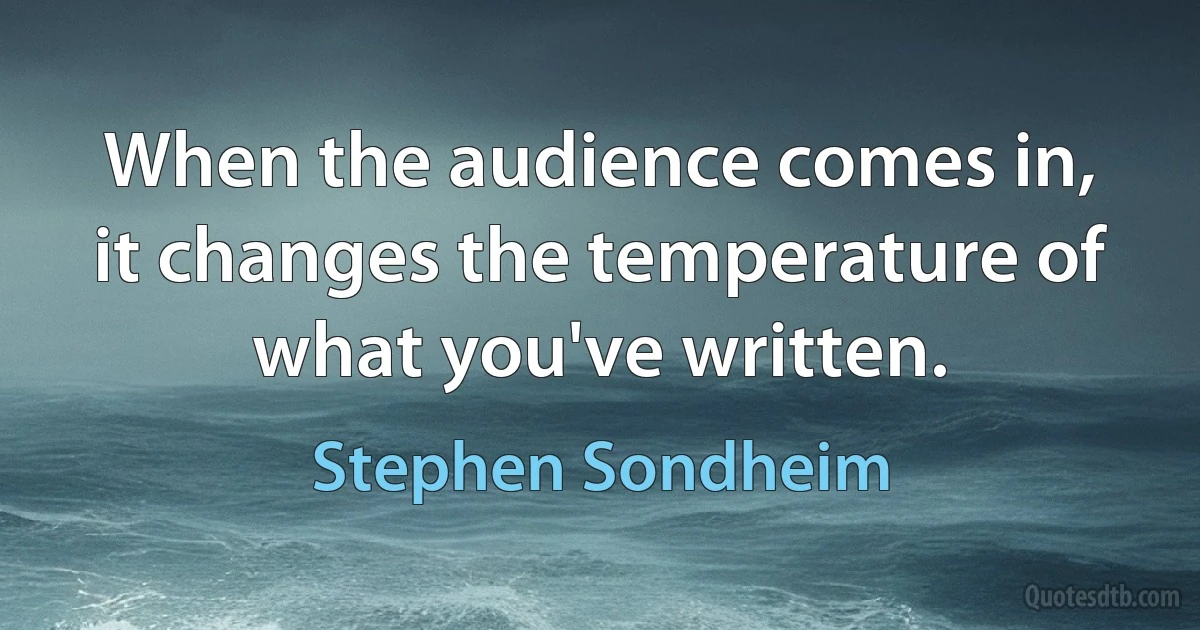 When the audience comes in, it changes the temperature of what you've written. (Stephen Sondheim)