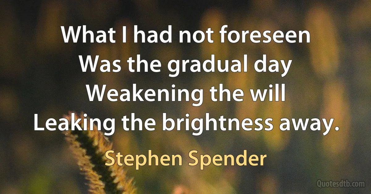 What I had not foreseen
Was the gradual day
Weakening the will
Leaking the brightness away. (Stephen Spender)